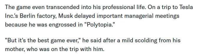 The game even transcended into his professional life. On a trip to Tesla Inc.'s Berlin factory, Musk delayed important managerial meetings because he was engrossed in "Polytopia." "But it's the best game ever," he said after a mild scolding from his mother, who was on the trip with him.