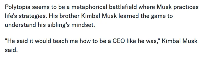 Polytopia seems to be a metaphorical battlefield where Musk practices life's strategies. His brother Kimbal Musk learned the game to understand his sibling's mindset. "He said it would teach me how to be a CEO like he was," Kimbal Musk said.