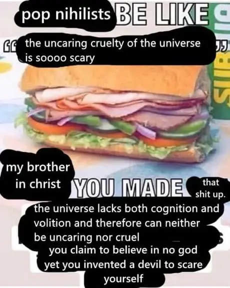 Subway sandwich meme with text: "pop nihilist be like 'the uncaring cruelty of the universe is soooo scary'. my brother in christ you made that shit up, the universe lacks both cognition and volition and therefore can neither be uncaring nor cruel. you claim to believe in no god yet you invent a devil to scare yourself'