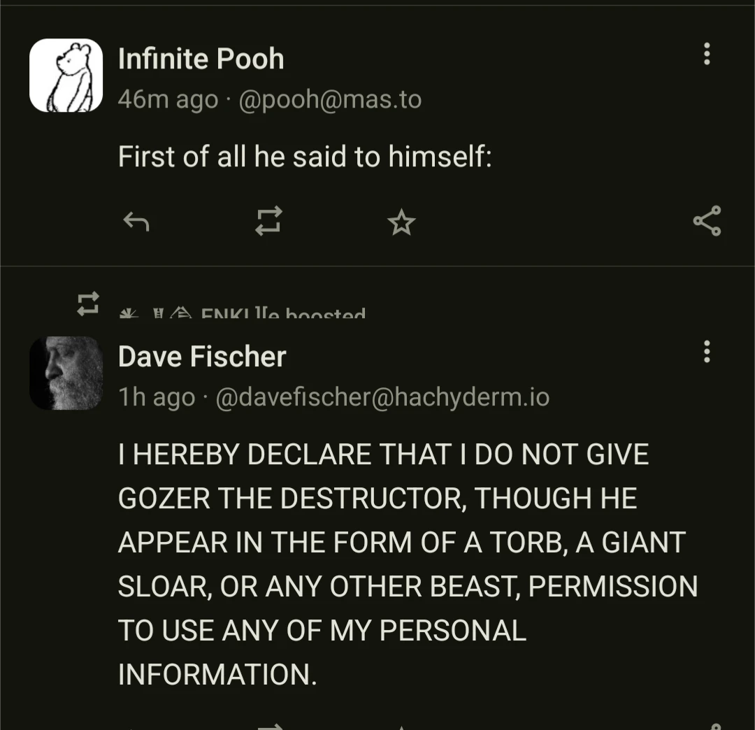 Infinite Pooh
46m ago @pooh@mas.to
First of all he said to himself:
Dave Fischer
1h ago- @davefischer@hachyderm.io IHEREBY DECLARE THAT DO NOT GIVE GOZER THE DESTRUCTOR, THOUGH HE APPEAR IN THE FORM OF A TORB, A GIANT SLOAR, OR ANY OTHER BEAST, PERMISSION TO USE ANY OF MY PERSONAL
INFORMATION.