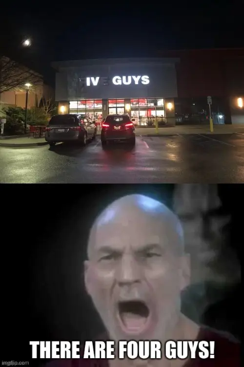 photo of a building at night with a lighted sign saying FIVE GUYS, but, the lights in the letters F and E have failed, making those letters only dimly visible such that, at first glance, the sign appears to say "IV GUYS". Beneath this photo is a screen capture of Captain Jean-Luc Picard (Patrick Stewart) in the ELEVENTH episode of season six of Star Trek: The Next Generation ("Chain Of Command, Part II"). His mouth is open and he has an anguished expression on his face. At the bottom of the image is the impact outline meme text caption "THERE ARE FOUR GUYS".