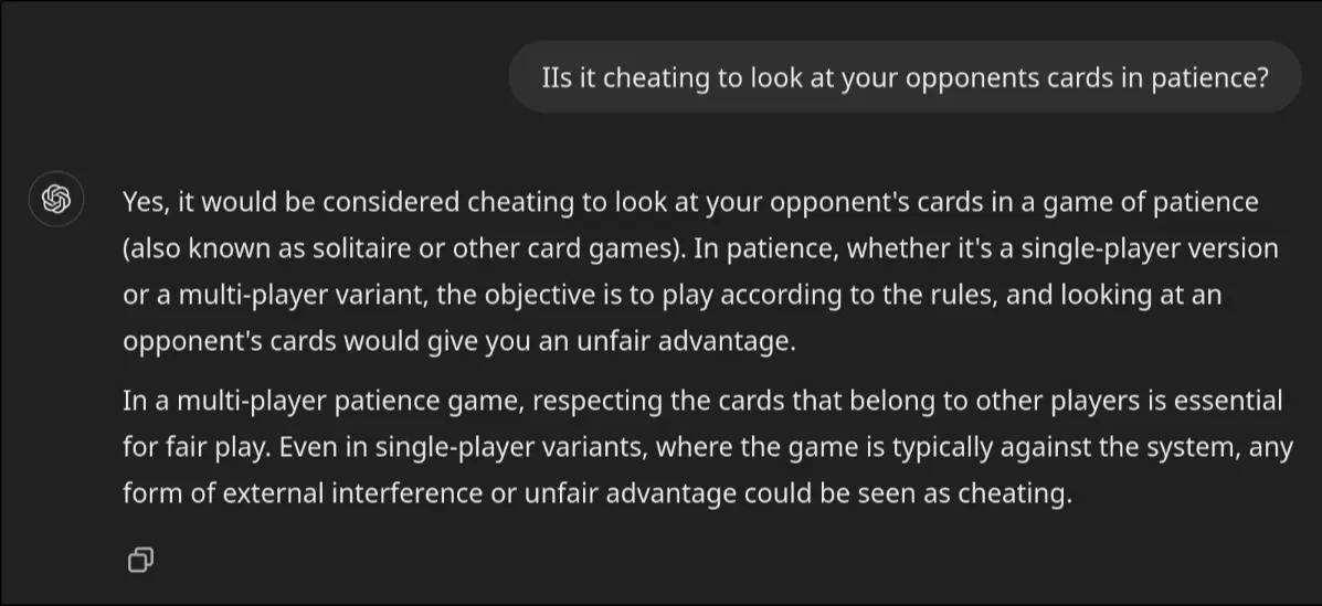 A conversation with chatgpt reading: IIs it cheating to look at your opponents cards in patience? ChatGPT said: Yes, it would be considered cheating to look at your opponent's cards in a game of patience (also known as solitaire or other card games). In patience, whether it's a single-player version or a multi-player variant, the objective is to play according to the rules, and looking at an opponent's cards would give you an unfair advantage. In a multi-player patience game, respecting the cards that belong to other players is essential for fair play. Even in single-player variants, where the game is typically against the system, any form of external interference or unfair advantage could be seen as cheating.