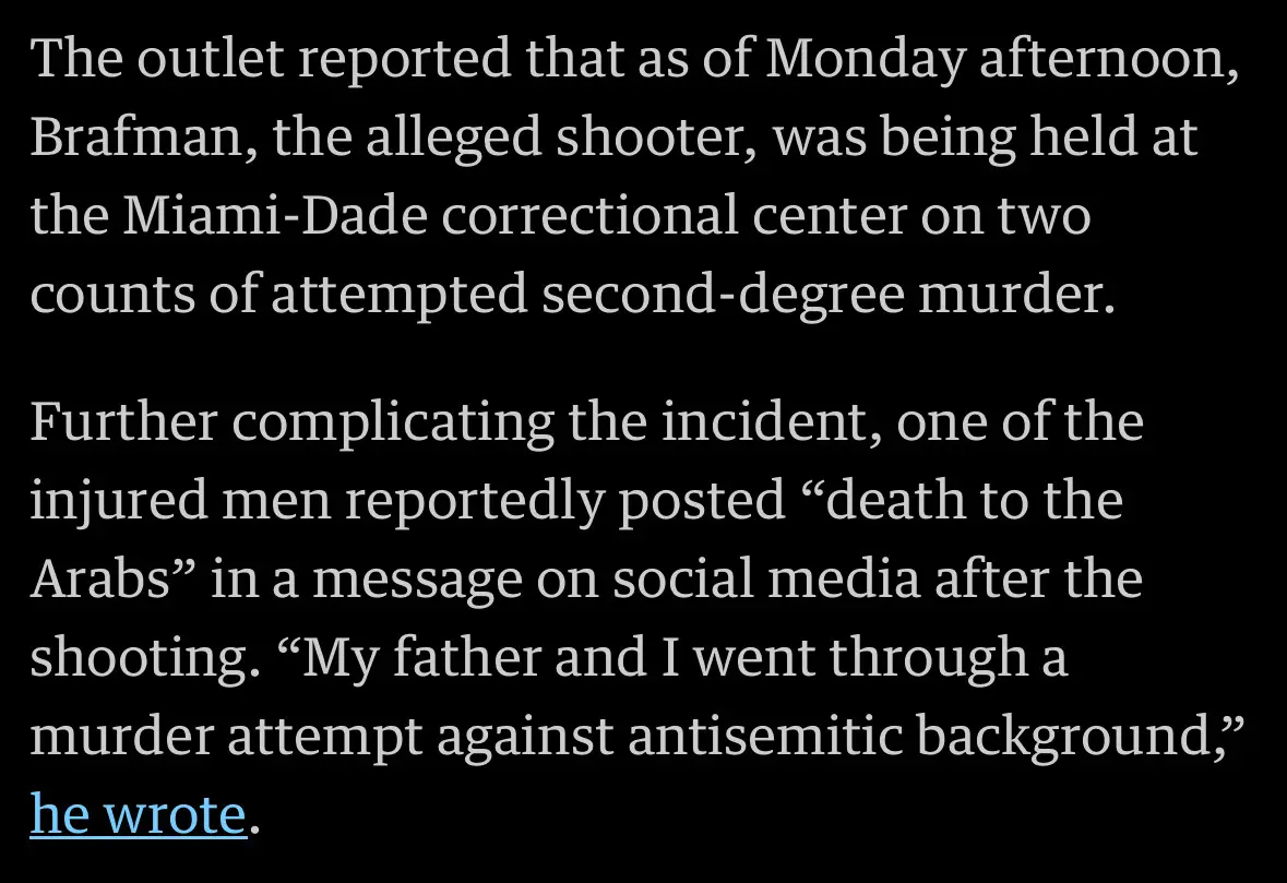 The outlet reported that as of Monday afternoon, Brafman, the alleged shooter, was being held at the Miami-Dade correctional center on twocounts of attempted second-degree murder. Further complicating the incident, one of the injured men reportedly posted "death to the Arabs" in a message on social media after the shooting. "My father and I went through a murder attempt against antisemitic background," he wrote.