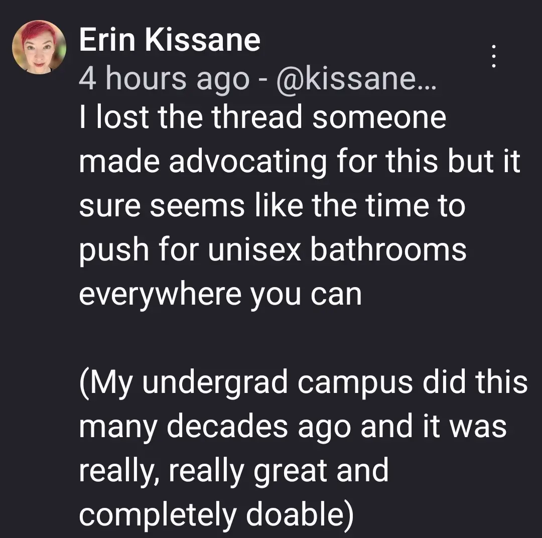 I lost the thread someone made advocating for this but it sure seems like the time to push for unisex bathrooms everywhere you can 

(My undergrad campus did this many decades ago and it was really, really great and completely doable)