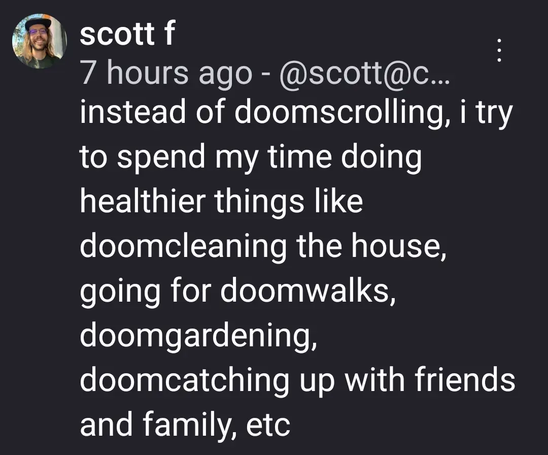 instead of doomscrolling, i try to spend my time doing healthier things like doomcleaning the house, going for doomwalks, doomgardening, doomcatching up with friends and family, etc