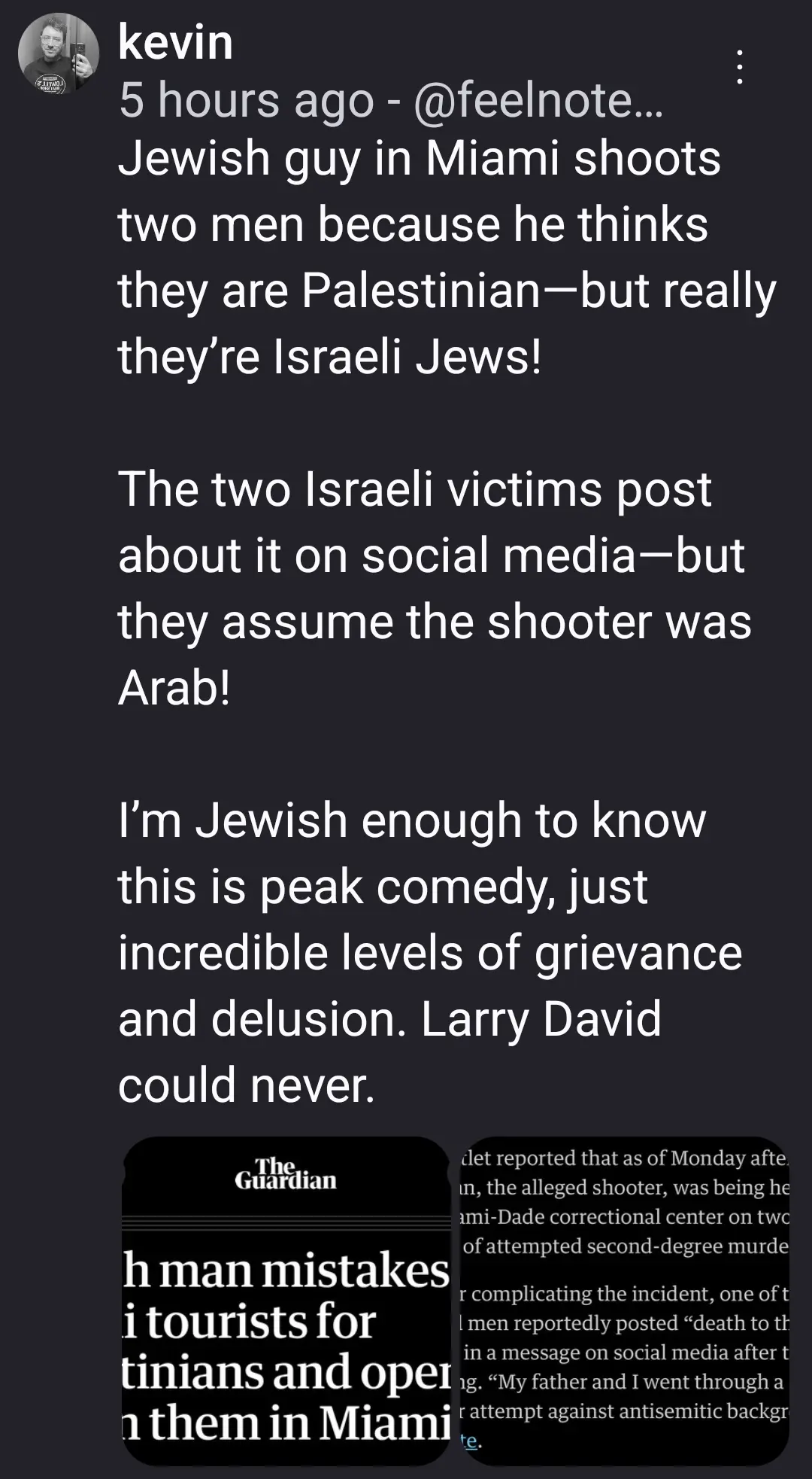 Jewish guy in Miami shoots two men because he thinks they are Palestinian—but really they’re Israeli Jews!

The two Israeli victims post about it on social media—but they assume the shooter was Arab!

I’m Jewish enough to know this is peak comedy, just incredible levels of grievance and delusion. Larry David could never.