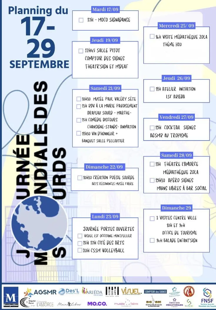 Planning du 17 au 29 septembre de la journée mondiale des Sourds et Sourdes à Montpellier.

Jeudi 19/09

17h45 salle Pitot
* Comptoir des signes
* Theatr'Sign et M'Deaf

Samedi 21/09
* 10h30 Musée Paul Valérie à Sète
* 13h RDV à la mairie pavoisement : drapeau
 sourd et marche
* 15 Comédie discours chant signe-stands-animation
* 18h30 vin d'honneur et banquet salle Pelloutier

Dimanche 22/09
* 10h30 création poèsie sourde au Musée Fabre

(Je termine l'alt texte le 19/09 dans la soirée)