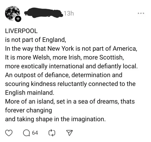 Intergram post: "LIVERPOOL is not part of England, In the way that New York is not part of America, It is more Welsh, more Irish, more Scottish, more exotically international and defiantly local. An outpost of defiance, determination and scouring kindness reluctantly connected to the English mainland. More of an island, set in a sea of dreams, thats forever changing and taking shape in the imagination."