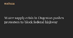 Water supply crisis in Dagestan pushes protesters to block federal highway — Meduza