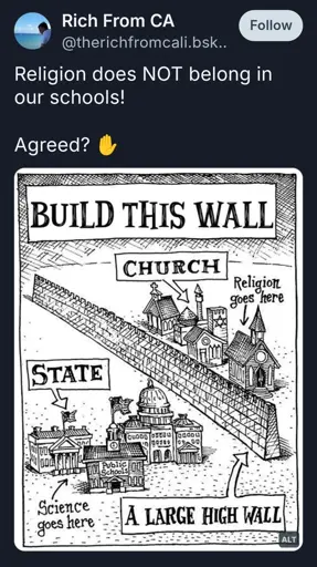 Religion does NOT belong in our schools!

Agreed? ✋

Photo: An illustration showing a metaphorical “large high wall” separating “Church” and “State.” On the side labeled “Church,” buildings resembling places of worship are captioned “Religion goes here.” On the side labeled “State,” there are government buildings and a public school labeled “Science goes here.” The top of the image displays the text “BUILD THIS WALL.”