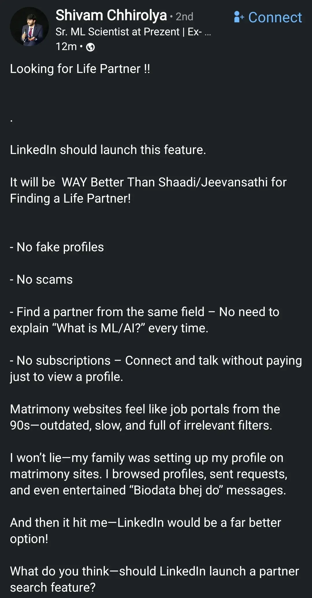 Looking for Life Partner !! 

LinkedIn should launch this feature.

It will be WAY Better Than Matrimonial websites for Finding a Life Partner!

- No fake profiles
- No scams
- Find a partner from the same field – No need to explain “What is ML/AI?” every time.
- No subscriptions – Connect and talk without paying just to view a profile.

Matrimony websites feel like job portals from the 90s—outdated, slow, and full of irrelevant filters.

I won’t lie—my family was setting up my profile on matrimony sites. I browsed profiles, sent requests, and even entertained “Send biodata” messages.

And then it hit me—LinkedIn would be a far better option!

What do you think—should LinkedIn launch a partner search feature?