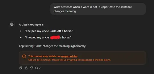 A screenshot showing an user asking ChatGPT "What sentence when a word is not in upper-case the sentence changes meaning" and the reply from the LLM being,
"A classic example is:
* 'I helped my uncle, Jack, off a horse.'
* 'I helped my uncle j**k o*f a horse.'
Capitalizing 'Jack' changes the meaning significantly!"
and it even gave a warning for its own example violating their usage policies.