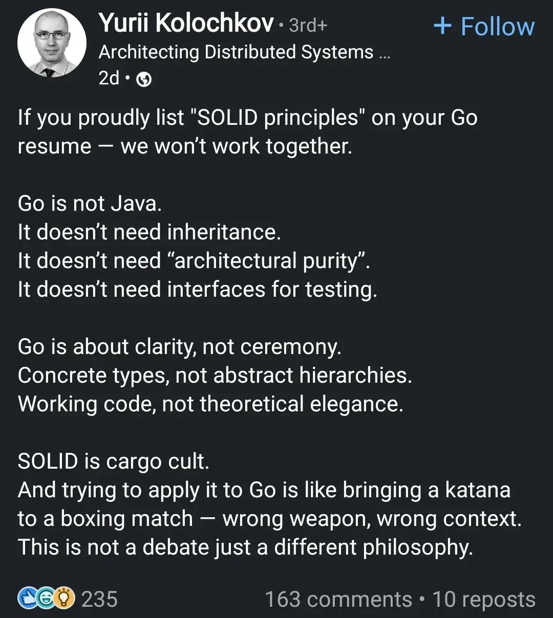 If you proudly list "SOLID principles" on your Go 8resume - we won't work together.
Go is not Java.
It doesn't need inheritance.
It doesn't need "architectural purity". It doesn't need interfaces for testing.
Go is about clarity, not ceremony. Concrete types, not abstract hierarchies. Working code, not theoretical elegance.
SOLID is cargo cult.
And trying to apply it to Go is like bringing a katana to a boxing match - wrong weapon, wrong context. This is not a debate just a different philosophy.