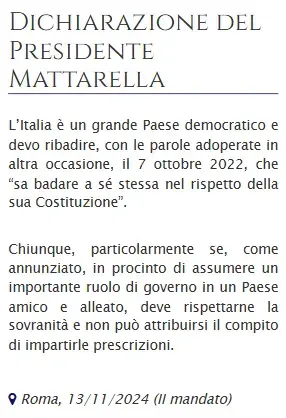 Dichiarazione del Presidente #Mattarella

L’Italia è un grande Paese democratico e devo ribadire, con le parole adoperate in altra occasione, il 7 ottobre 2022, che “sa badare a sé stessa nel rispetto della sua Costituzione”.

Chiunque, particolarmente se, come annunziato, in procinto di assumere un importante ruolo di governo in un Paese amico e alleato, deve rispettarne la sovranità e non può attribuirsi il compito di impartirle prescrizioni.
