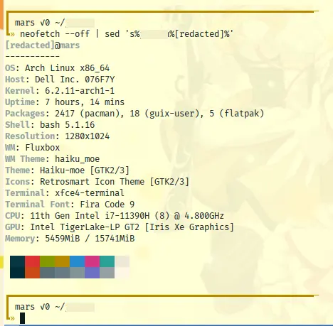 [redacted]@mars.  OS: Arch Linux x86_64.  Host: Dell Inc. 076F7Y.  Kernel: 6.2.11-arch1-1.    Uptime: 7 hours, 16 mins.  Packages: 2417 (pacman), 18 (guix-user), 5 (flatpak).  Shell: bash. 5.1.16.  Resolution: 1280x1024.  WM: Fluxbox.  WM Theme: haiku_moe.  Theme: Haiku-moe [GTK2/3].  Icons: Retrosmart Icon Theme [GTK2/3].  Terminal: xfce4-terminal.  Terminal Font: Fira Code 9.  CPU: 11th Gen Intel i7-11390H (8) @ 4.800GHz.  GPU: Intel TigerLake-LP GT2 [Iris Xe Graphics].  Memory: 5472MiB / 15741MiB.