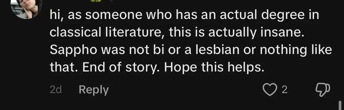 Screenshot of a comment: "hi, as someone who has an actual degree in classical literature, this is actually insane. Sappho was not bi or a lesbian or nothing like that End of Story. Hope this helps."