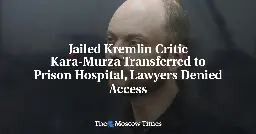 Jailed Kremlin Critic Kara-Murza Transferred to Prison Hospital, Lawyers Denied Access - The Moscow Times