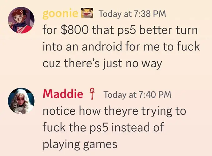 goonie: "for $800 that ps5 better turn into an android for me to fuck cuz there's just no way". Maddie: notice how theyre trying to fuck the ps5 instead of playing games"