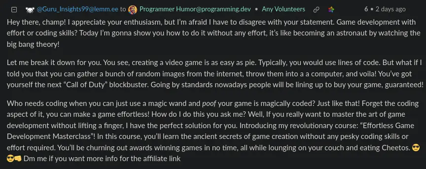 a screenshot of a comment by Guru_Insights99 that says: Hey there, champ! I appreciate your enthusiasm, but I’m afraid I have to disagree with your statement. Game development with effort or coding skills? Today I’m gonna show you how to do it without any effort, it’s like becoming an astronaut by watching the big bang theory! Let me break it down for you. You see, creating a video game is as easy as pie. Typically, you would use lines of code. But what if I told you that you can gather a bunch of random images from the internet, throw them into a a computer, and voila! You’ve got yourself the next “Call of Duty” blockbuster. Going by standards nowadays people will be lining up to buy your game, guaranteed! Who needs coding when you can just use a magic wand and poof your game is magically coded? Just like that! Forget the coding aspect of it, you can make a game effortless! How do I do this you ask me? Well, If you really want to master the art of game development without lifting a finger, I have the perfect solution for you. Introducing my revolutionary course: “Effortless Game Development Masterclass”! In this course, you’ll learn the ancient secrets of game creation without any pesky coding skills or effort required. You’ll be churning out awards winning games in no time, all while lounging on your couch and eating Cheetos. 😎😎👊 Dm me if you want more info for the affiliate link