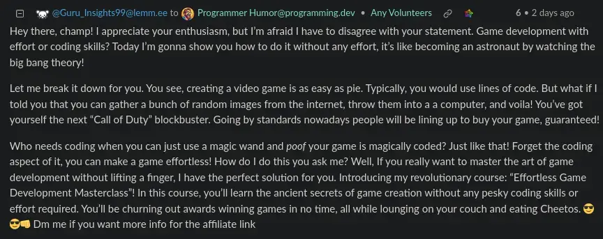 a screenshot of a comment by Guru_Insights99 that says: Hey there, champ! I appreciate your enthusiasm, but I’m afraid I have to disagree with your statement. Game development with effort or coding skills? Today I’m gonna show you how to do it without any effort, it’s like becoming an astronaut by watching the big bang theory! Let me break it down for you. You see, creating a video game is as easy as pie. Typically, you would use lines of code. But what if I told you that you can gather a bunch of random images from the internet, throw them into a a computer, and voila! You’ve got yourself the next “Call of Duty” blockbuster. Going by standards nowadays people will be lining up to buy your game, guaranteed! Who needs coding when you can just use a magic wand and poof your game is magically coded? Just like that! Forget the coding aspect of it, you can make a game effortless! How do I do this you ask me? Well, If you really want to master the art of game development without lifting a finger, I have the perfect solution for you. Introducing my revolutionary course: “Effortless Game Development Masterclass”! In this course, you’ll learn the ancient secrets of game creation without any pesky coding skills or effort required. You’ll be churning out awards winning games in no time, all while lounging on your couch and eating Cheetos. 😎😎👊 Dm me if you want more info for the affiliate link