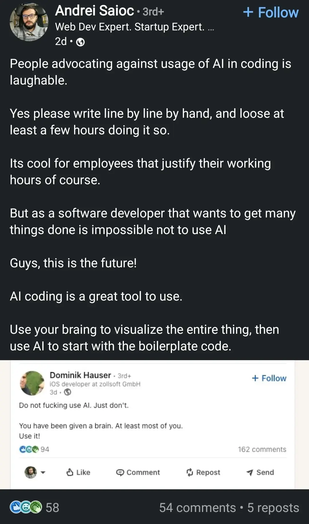 A LinkedIn post which reads:

"People advocating against usage of AI in coding is laughable.

Yes please write line by line by hand, and loose at least a few hours doing it so.

Its cool for employees that justify their working hours of course.

But as a software developer that wants to get many things done is impossible not to use AI

Guys, this is the future!

AI coding is a great tool to use.

Use your braining to visualize the entire thing, then use AI to start with the boilerplate code."

The image is a linkedin comment  which reads: "Do not fucking use AI. Just don't. You have been given a brain. At least most of you. Use it!"