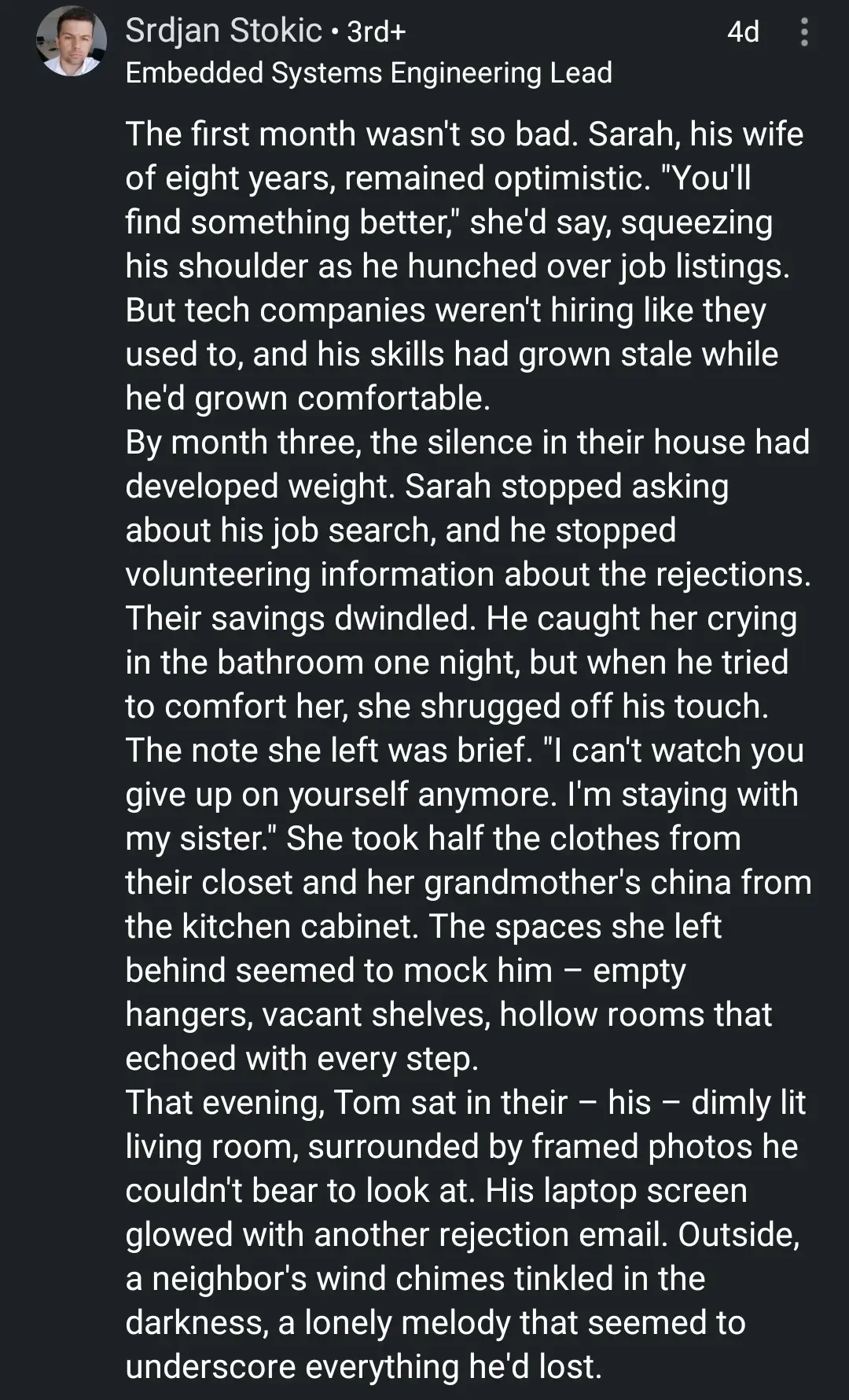 a linkedin comment

The first month wasn't so bad. Sarah, his wife of eight years, remained optimistic. "You'll find something better," she'd say, squeezing his shoulder as he hunched over job listings. But tech companies weren't hiring like they used to, and his skills had grown stale while he'd grown comfortable.
By month three, the silence in their house had developed weight. Sarah stopped asking about his job search, and he stopped volunteering information about the rejections. Their savings dwindled. He caught her crying in the bathroom one night, but when he tried to comfort her, she shrugged off his touch.
The note she left was brief. "I can't watch you give up on yourself anymore. I'm staying with my sister." She took half the clothes from their closet and her grandmother's china from the kitchen cabinet. The spaces she left behind seemed to mock him – empty hangers, vacant shelves, hollow rooms that echoed with every step.
That evening, Tom sat in their – his – dimly lit living room, surrounded by framed photos he couldn't bear to look at. His laptop screen glowed with another rejection email. Outside, a neighbor's wind chimes tinkled in the darkness, a lonely melody that seemed to underscore everything he'd lost.