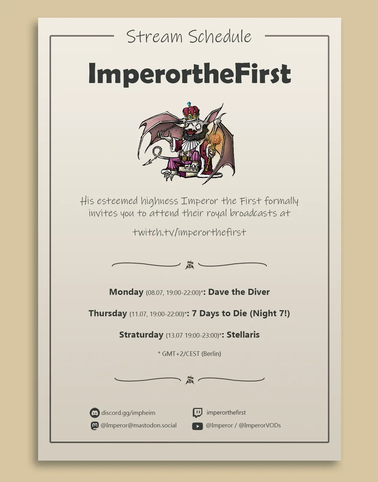 The image is a promotional poster for the stream schedule of "ImperortheFirst" on Twitch. The design is clean and minimalistic with a light beige background and black text.

At the top of the poster, there is a heading that reads "Stream Schedule" in a casual, handwritten font. Below the heading is the name "ImperortheFirst" in bold, black letters.

Underneath the name, there is an illustration of a cartoonish, crowned imp seated on a throne, holding a scepter with a glowing 20 sided dice, dressed in royal attire.

The text below the illustration reads:

"His esteemed highness Imperor the First formally invites you to attend their royal broadcasts at
twitch.tv/imperorthefirst"

The schedule for the week is then listed with the following details:

"Monday (08.07, 19:00-22:00)*: Dave the Diver

Thursday (11.07, 19:00-22:00)*: 7 Days to Die (Night 7!)

Straturday (13.07, 19:00-23:00)*: Stellaris

    GMT+2/CEST (Berlin)"

At the bottom of the poster, there are icons and handles for various social media platforms and communication channels:

    Discord: discord.gg/impheim
    Twitch: imperorthefirst
    Mastodon: @Imperor@mastodon.social
    YouTube: @Imperor @ImperorVODs

The poster is framed with a simple, thin black border, and decorative flourishes are placed above and below the schedule to add a touch of elegance.