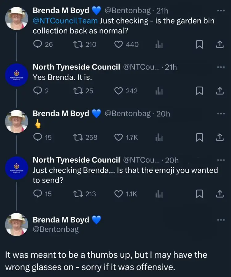 Twitter thread. Brenda: @NTCoincilTeam Just checking - is the garden bin back as normal? North Tyneside Council: Yes Brenda. It is. Brenda: 🖕 NT Council: Just checking Brenda… Is that that emoji you wanted to send? Brenda: It was meant to be a thumbs up, but I may have the wrong glasses on - sorry if it was offensive.