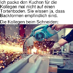 [Meme]. Text: „Ich packe den Kuchen für die Kollegen mal nicht auf einen Tortenboden. Sie wissen ja, dass Backformen empfindlich sind. — Die Kollegen beim Schneiden:“ [Es folgt ein Bild eines Trennschleifers, der Metall schneidet.]